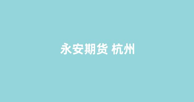 永安期货 杭州(永安期货杭州新大楼)_https://www.xzdzcjn.com_创业板_第1张